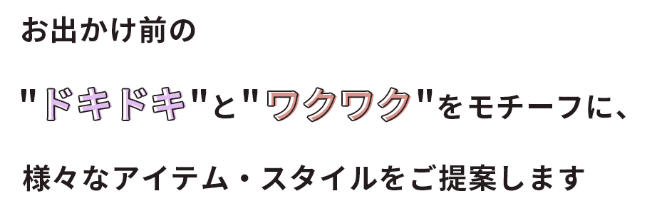 お出かけ前のドキドキとワクワクをモチーフに、様々なアイテム・スタイルをご提案します